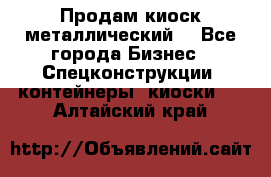 Продам киоск металлический  - Все города Бизнес » Спецконструкции, контейнеры, киоски   . Алтайский край